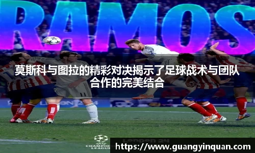 莫斯科与图拉的精彩对决揭示了足球战术与团队合作的完美结合